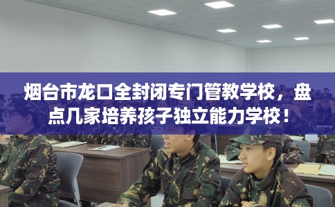 烟台市龙口全封闭专门管教学校，盘点几家培养孩子独立能力学校！