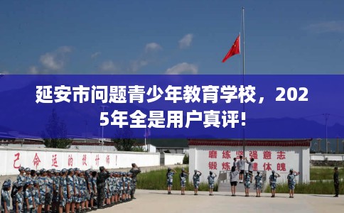 延安市问题青少年教育学校,2025年全是用户真评! 延安市问题青少年教育学校,2025年全是用户真评!