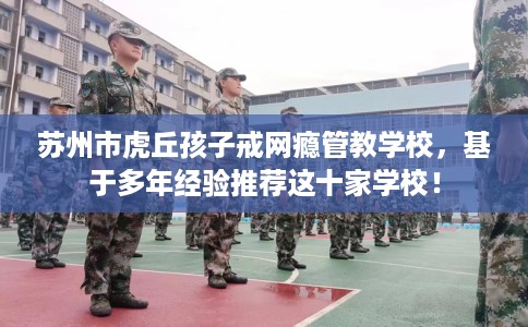 苏州市虎丘孩子戒网瘾管教学校,基于多年经验推荐这十家学校! 苏州市虎丘孩子戒网瘾管教学校,基于多年经验推荐这十家学校!