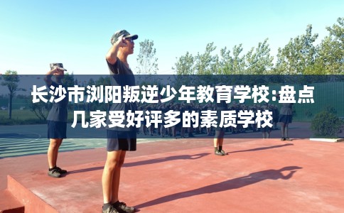 长沙市浏阳叛逆少年教育学校:盘点几家受好评多的素质学校