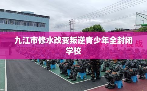 九江市修水改变叛逆青少年全封闭学校