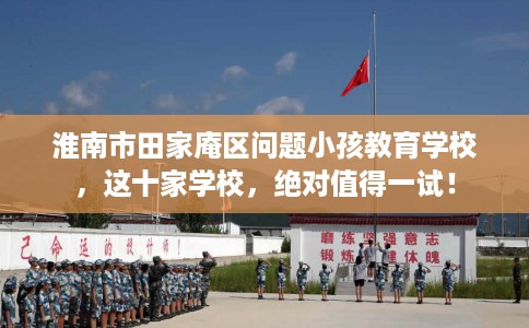 淮南市田家庵区问题小孩教育学校，这十家学校，绝对值得一试！