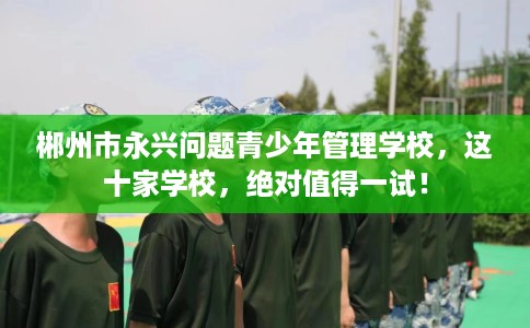 郴州市永兴问题青少年管理学校,这十家学校,绝对值得一试! 郴州市永兴问题青少年管理学校,这十家学校,绝对值得一试!