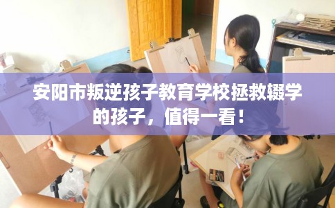 安阳市叛逆孩子教育学校拯救辍学的孩子，值得一看！