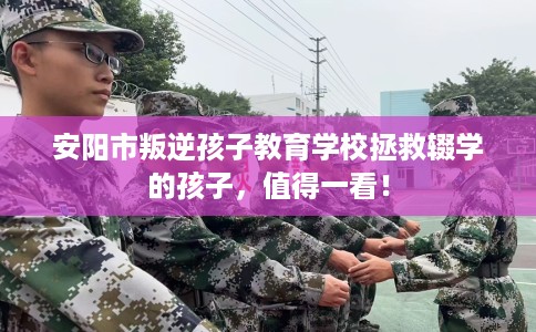 安阳市叛逆孩子教育学校拯救辍学的孩子，值得一看！