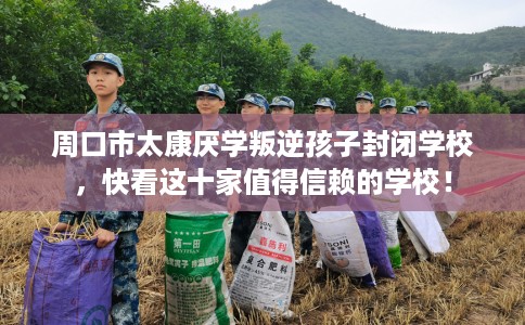 周口市太康厌学叛逆孩子封闭学校，快看这十家值得信赖的学校！
