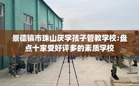景德镇市珠山厌学孩子管教学校:盘点十家受好评多的素质学校