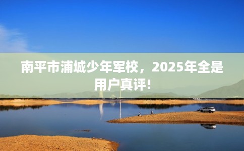 南平市浦城少年军校，2025年全是用户真评!