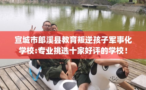 宣城市郎溪县教育叛逆孩子军事化学校:专业挑选十家好评的学校！