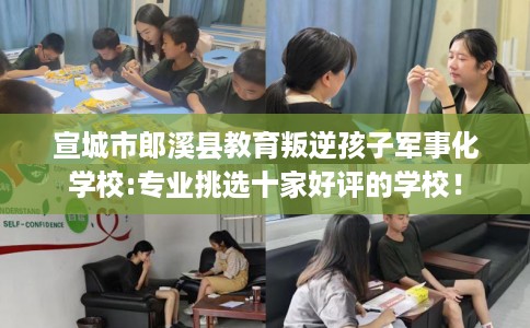 宣城市郎溪县教育叛逆孩子军事化学校:专业挑选十家好评的学校！