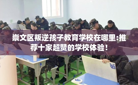 崇文区叛逆孩子教育学校在哪里:推荐十家超赞的学校体验！