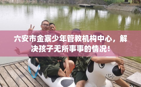 六安市金寨少年管教机构中心,解决孩子无所事事的情况! 六安市金寨少年管教机构中心,解决孩子无所事事的情况!