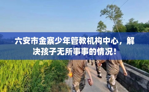 六安市金寨少年管教机构中心，解决孩子无所事事的情况！