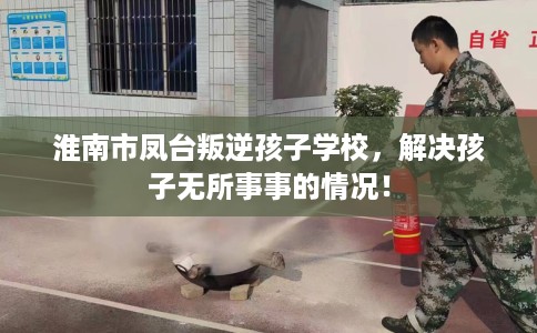 淮南市凤台叛逆孩子学校,解决孩子无所事事的情况! 淮南市凤台叛逆孩子学校,解决孩子无所事事的情况!