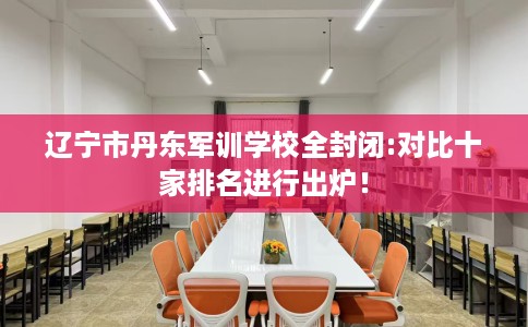 辽宁市丹东军训学校全封闭:对比十家排名进行出炉！