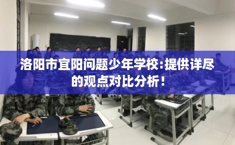 洛阳市宜阳问题少年学校:提供详尽的观点对比分析！