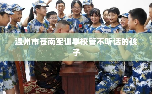 温州市苍南军训学校管不听话的孩子 温州市苍南军训学校管不听话的孩子