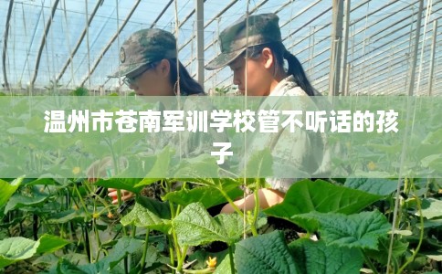 温州市苍南军训学校管不听话的孩子 温州市苍南军训学校管不听话的孩子