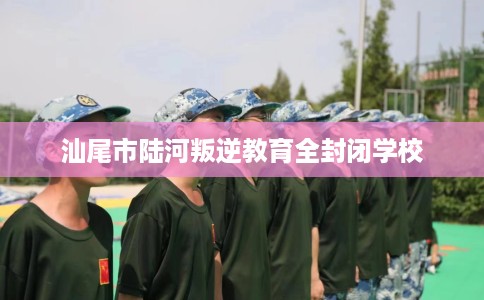 汕尾市陆河叛逆教育全封闭学校 汕尾市陆河叛逆教育全封闭学校