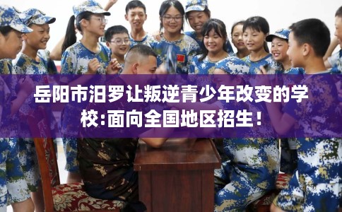 岳阳市汨罗让叛逆青少年改变的学校:面向全国地区招生！