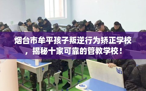 烟台市牟平孩子叛逆行为矫正学校,揭秘十家可靠的管教学校! 烟台市牟平孩子叛逆行为矫正学校,揭秘十家可靠的管教学校!