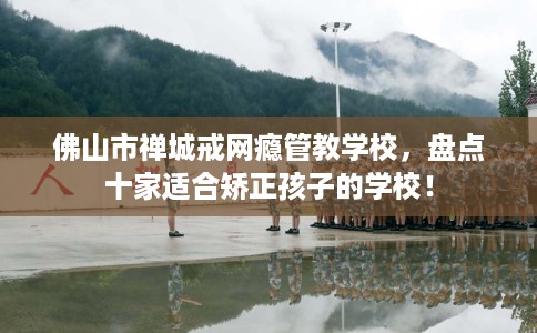佛山市禅城戒网瘾管教学校,盘点十家适合矫正孩子的学校! 佛山市禅城戒网瘾管教学校,盘点十家适合矫正孩子的学校!