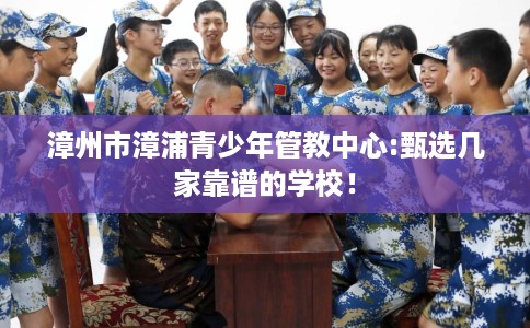 漳州市漳浦青少年管教中心:甄选几家靠谱的学校！