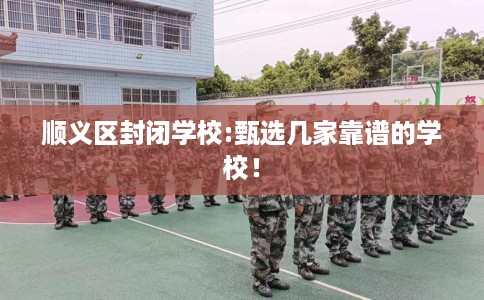顺义区封闭学校:甄选几家靠谱的学校! 顺义区封闭学校:甄选几家靠谱的学校!