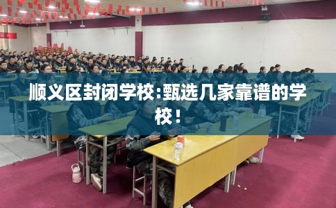 顺义区封闭学校:甄选几家靠谱的学校! 顺义区封闭学校:甄选几家靠谱的学校!