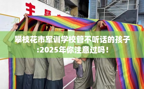 攀枝花市军训学校管不听话的孩子:2025年你注意过吗！