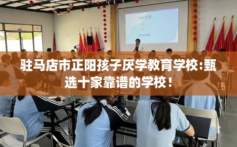 驻马店市正阳孩子厌学教育学校:甄选十家靠谱的学校! 驻马店市正阳孩子厌学教育学校:甄选十家靠谱的学校!