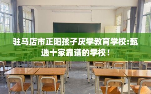 驻马店市正阳孩子厌学教育学校:甄选十家靠谱的学校! 驻马店市正阳孩子厌学教育学校:甄选十家靠谱的学校!
