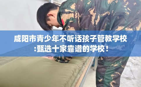 咸阳市青少年不听话孩子管教学校:甄选十家靠谱的学校！