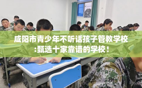 咸阳市青少年不听话孩子管教学校:甄选十家靠谱的学校！