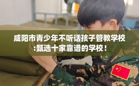 咸阳市青少年不听话孩子管教学校:甄选十家靠谱的学校！