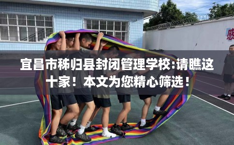 宜昌市秭归县封闭管理学校:请瞧这十家！本文为您精心筛选！