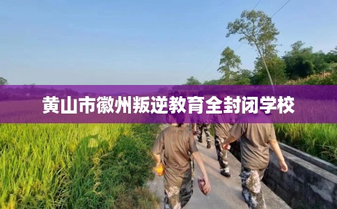 黄山市徽州叛逆教育全封闭学校