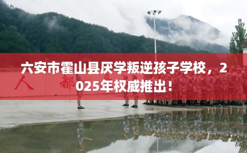 六安市霍山县厌学叛逆孩子学校，2025年权威推出！