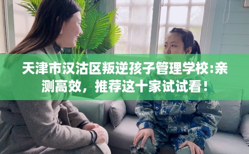 天津市汉沽区叛逆孩子管理学校:亲测高效,推荐这十家试试看! 天津市汉沽区叛逆孩子管理学校:亲测高效,推荐这十家试试看!