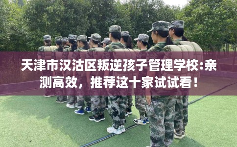 天津市汉沽区叛逆孩子管理学校:亲测高效,推荐这十家试试看! 天津市汉沽区叛逆孩子管理学校:亲测高效,推荐这十家试试看!