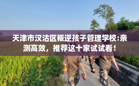 天津市汉沽区叛逆孩子管理学校:亲测高效，推荐这十家试试看！