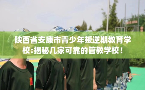 陕西省安康市青少年叛逆期教育学校:揭秘几家可靠的管教学校! 陕西省安康市青少年叛逆期教育学校:揭秘几家可靠的管教学校!