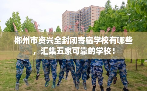 郴州市资兴全封闭寄宿学校有哪些，汇集五家可靠的学校！
