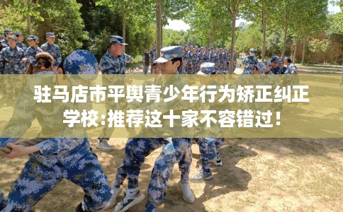 驻马店市平舆青少年行为矫正纠正学校:推荐这十家不容错过！