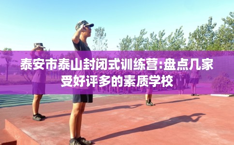 泰安市泰山封闭式训练营:盘点几家受好评多的素质学校 泰安市泰山封闭式训练营:盘点几家受好评多的素质学校