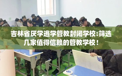 吉林省厌学逃学管教封闭学校:筛选几家值得信赖的管教学校！