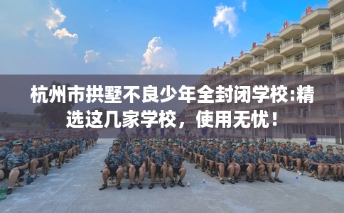 杭州市拱墅不良少年全封闭学校:精选这几家学校，使用无忧！