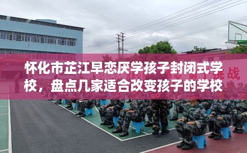 怀化市芷江早恋厌学孩子封闭式学校，盘点几家适合改变孩子的学校！