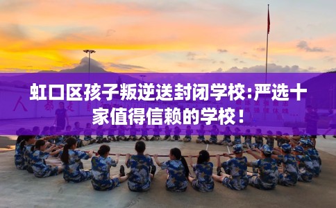 虹口区孩子叛逆送封闭学校:严选十家值得信赖的学校！