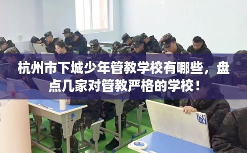 杭州市下城少年管教学校有哪些,盘点几家对管教严格的学校! 杭州市下城少年管教学校有哪些,盘点几家对管教严格的学校!